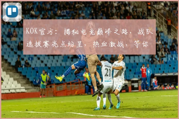 KOK官方：揭秘电竞巅峰之路，战队选拔赛亮点纷呈，热血激战，等你来战，两大看点不容错过