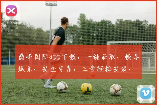 巅峰国际app下载，一键获取，畅享娱乐，安全可靠，三步轻松安装，体验非凡