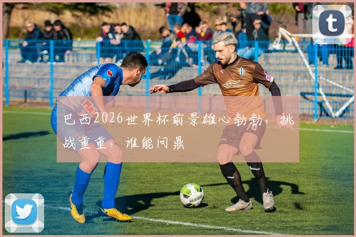 巴西2026世界杯前景雄心勃勃，挑战重重，谁能问鼎