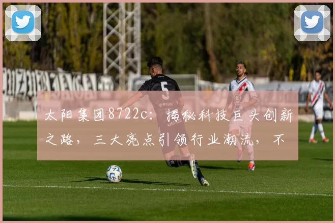 太阳集团8722c：揭秘科技巨头创新之路，三大亮点引领行业潮流，不容错过
