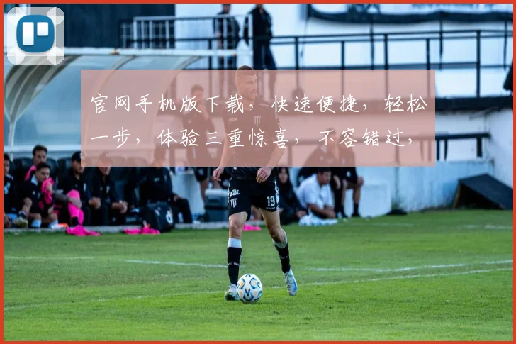 官网手机版下载，快速便捷，轻松一步，体验三重惊喜，不容错过，速来下载