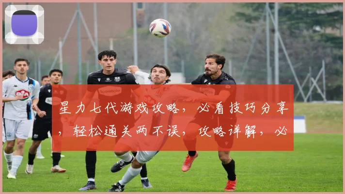 星力七代游戏攻略，必看技巧分享，轻松通关两不误，攻略详解，必看