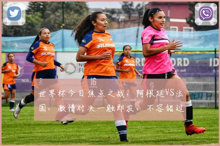 世界杯今日焦点之战，阿根廷VS法国，激情对决一触即发，不容错过