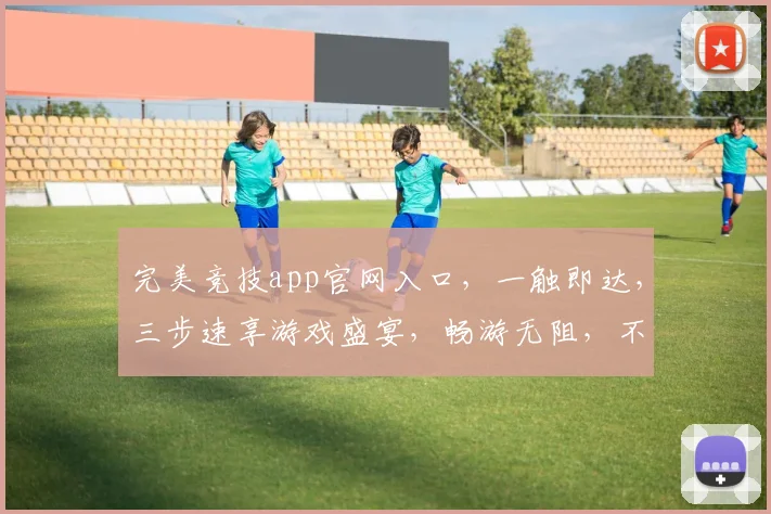 完美竞技app官网入口，一触即达，三步速享游戏盛宴，畅游无阻，不容错过